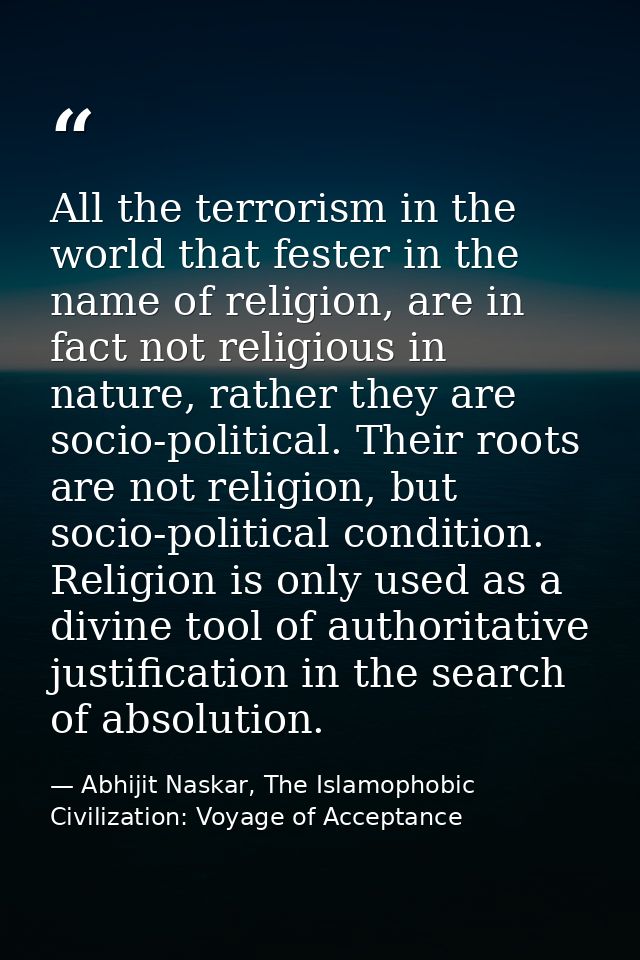 All the terrorism in the world that fester in the name of religion, are in fact not religious in nature, rather they are — Abhijit Naskar, The Islamophobic Civilization: Voyage of Acceptance