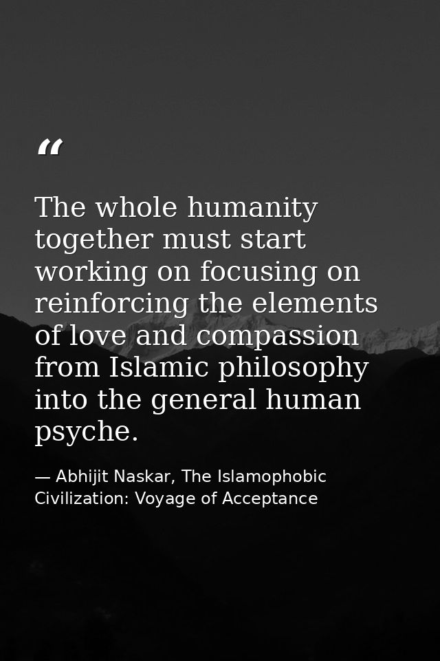 The whole humanity together must start working on focusing on reinforcing the elements of love and compassion from Islam — Abhijit Naskar, The Islamophobic Civilization: Voyage of Acceptance