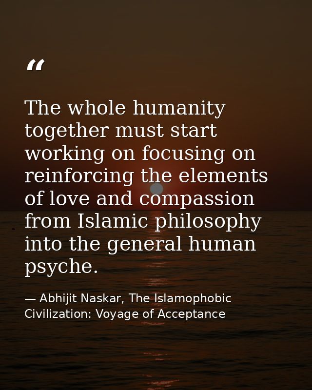 The whole humanity together must start working on focusing on reinforcing the elements of love and compassion from Islam — Abhijit Naskar, The Islamophobic Civilization: Voyage of Acceptance