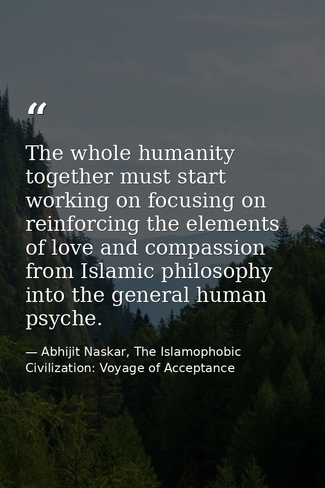 The whole humanity together must start working on focusing on reinforcing the elements of love and compassion from Islam — Abhijit Naskar, The Islamophobic Civilization: Voyage of Acceptance