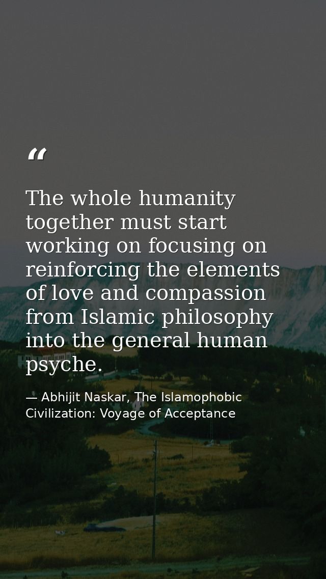 The whole humanity together must start working on focusing on reinforcing the elements of love and compassion from Islam — Abhijit Naskar, The Islamophobic Civilization: Voyage of Acceptance