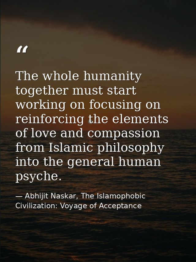 The whole humanity together must start working on focusing on reinforcing the elements of love and compassion from Islam — Abhijit Naskar, The Islamophobic Civilization: Voyage of Acceptance