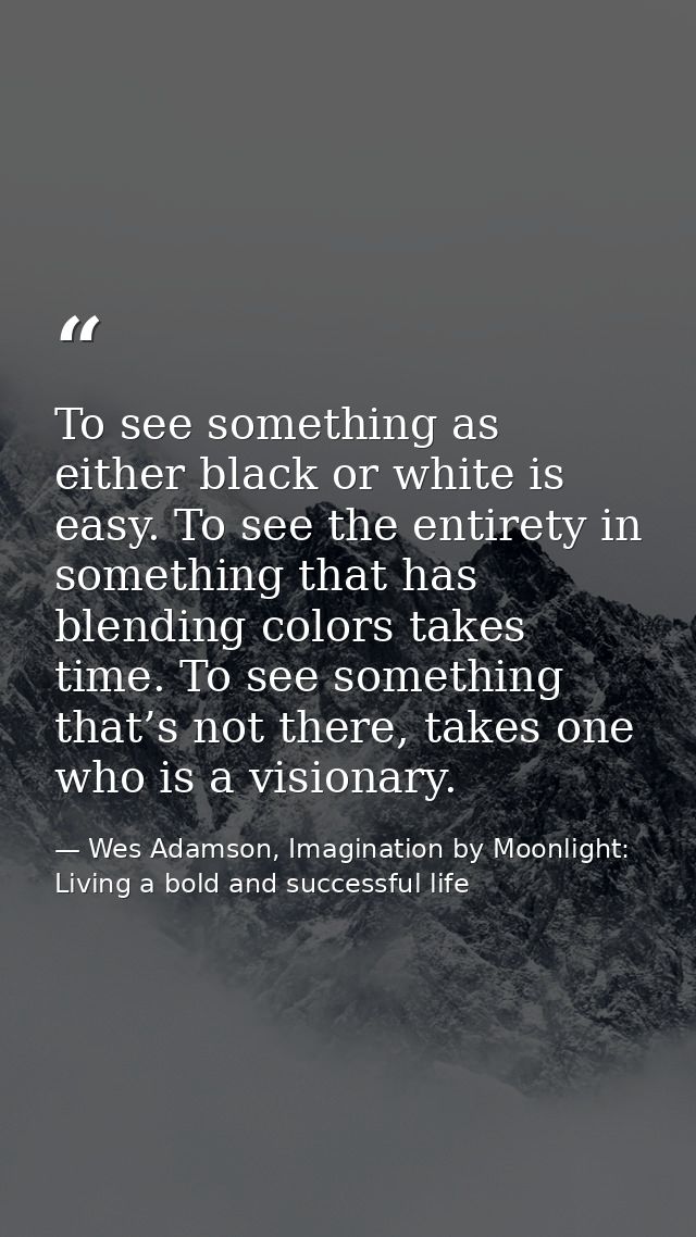 To see something as either black or white is easy. To see the entirety in something that has blending colors takes time. — Wes Adamson, Imagination by Moonlight: Living a bold and successful life