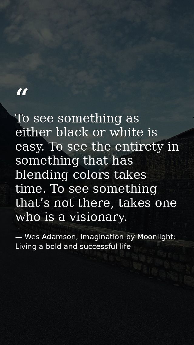 To see something as either black or white is easy. To see the entirety in something that has blending colors takes time. — Wes Adamson, Imagination by Moonlight: Living a bold and successful life