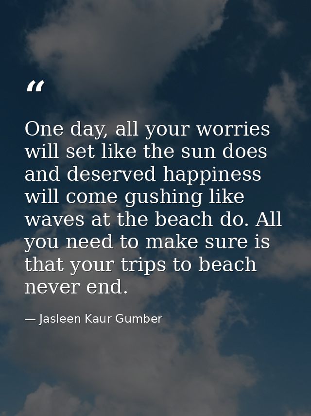 One day, all your worries will set like the sun does and deserved happiness will come gushing like waves at the beach do — Jasleen Kaur Gumber
