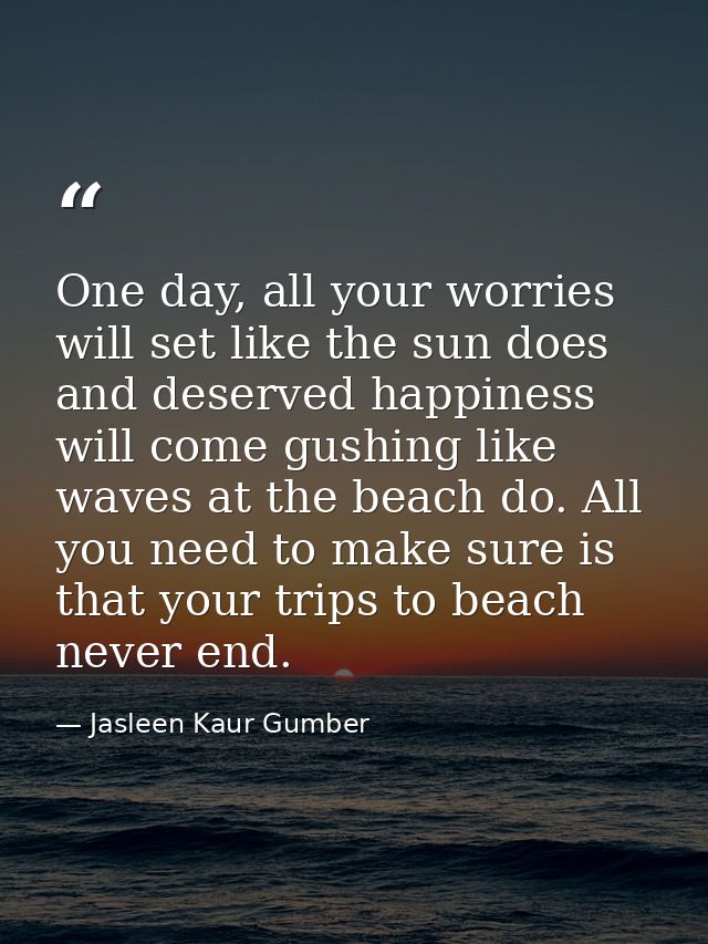 One day, all your worries will set like the sun does and deserved happiness will come gushing like waves at the beach do — Jasleen Kaur Gumber