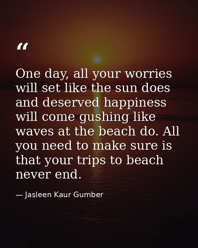 One day, all your worries will set like the sun does and deserved happiness will come gushing like waves at the beach do — Jasleen Kaur Gumber
