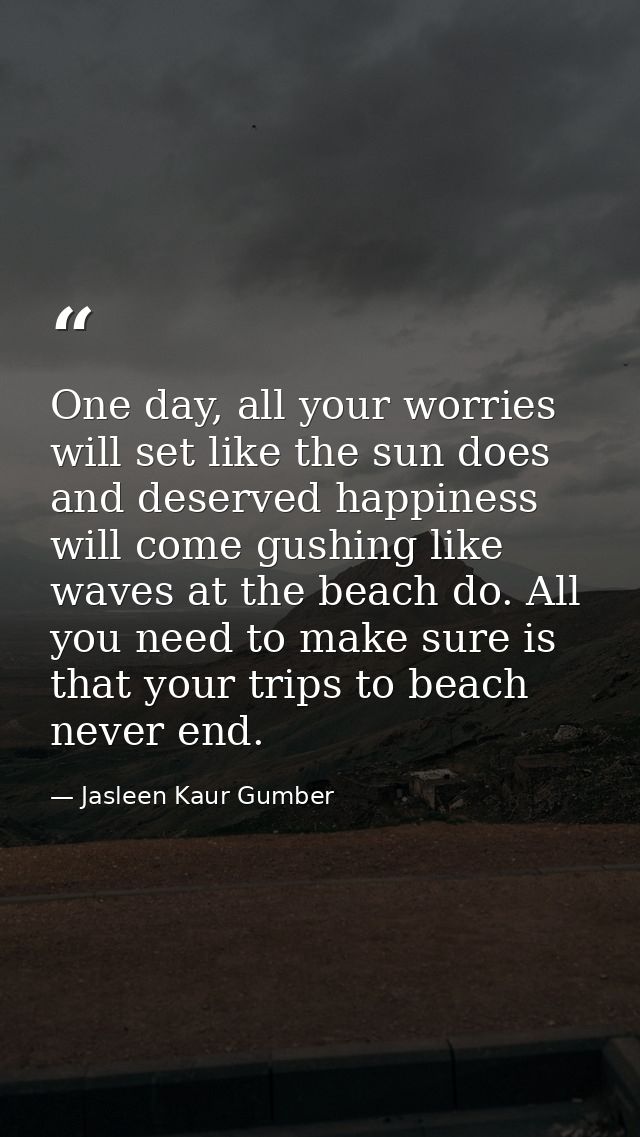 One day, all your worries will set like the sun does and deserved happiness will come gushing like waves at the beach do — Jasleen Kaur Gumber