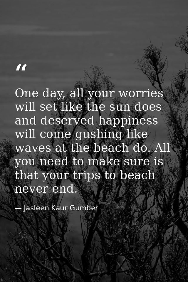 One day, all your worries will set like the sun does and deserved happiness will come gushing like waves at the beach do — Jasleen Kaur Gumber