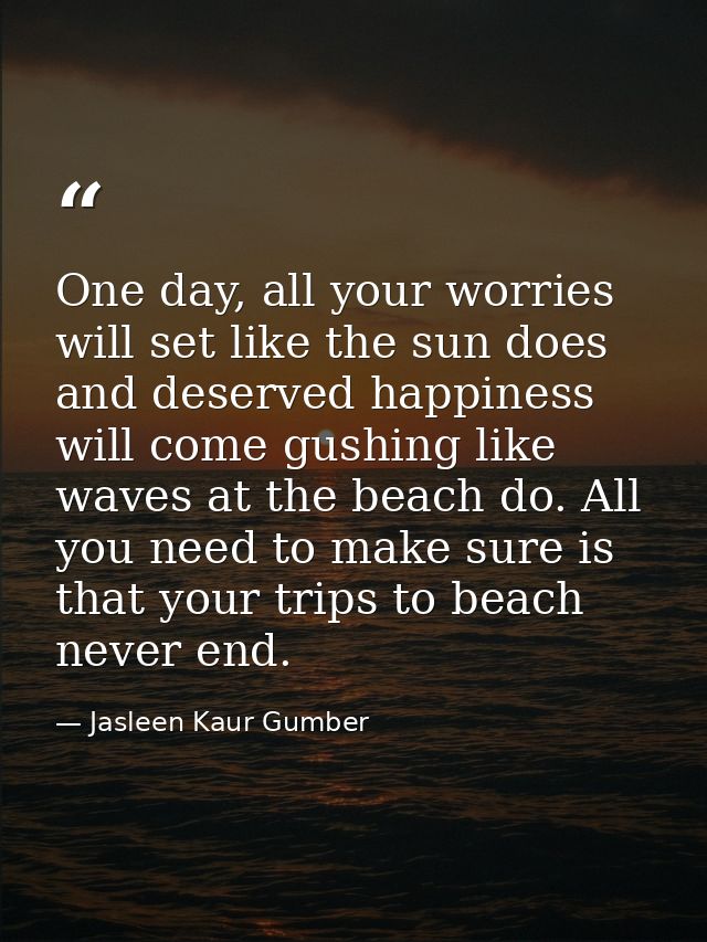One day, all your worries will set like the sun does and deserved happiness will come gushing like waves at the beach do — Jasleen Kaur Gumber