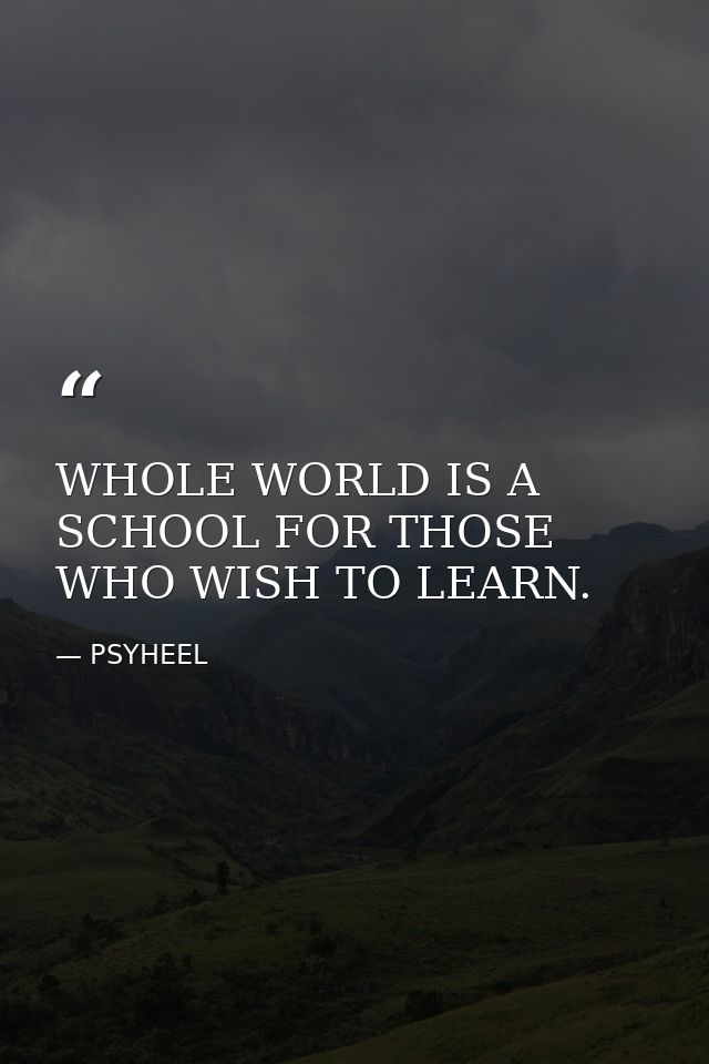 WHOLE WORLD IS A SCHOOL FOR THOSE WHO WISH TO LEARN. — PSYHEEL