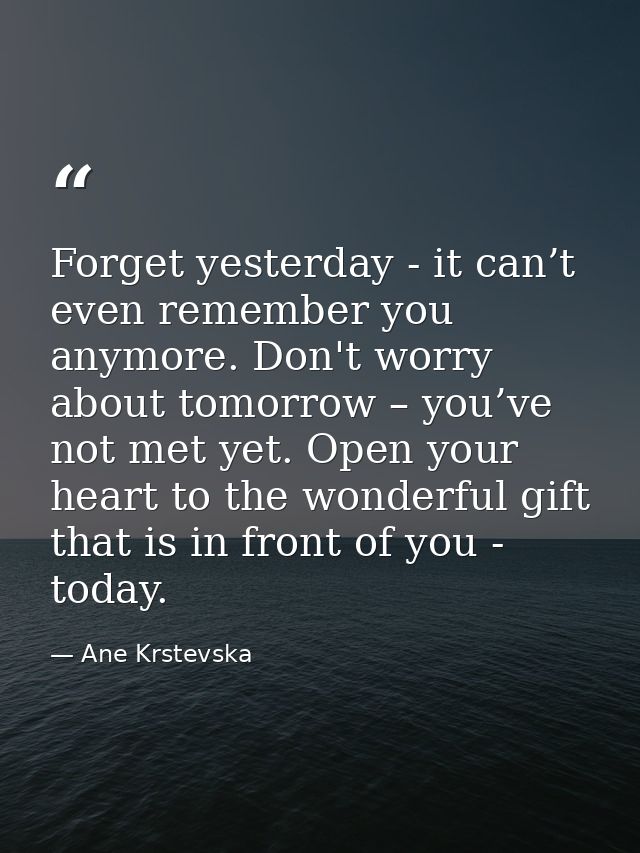 Forget yesterday - it can’t even remember you anymore. Don't worry about tomorrow – you’ve not met yet. Open your heart  — Ane Krstevska
