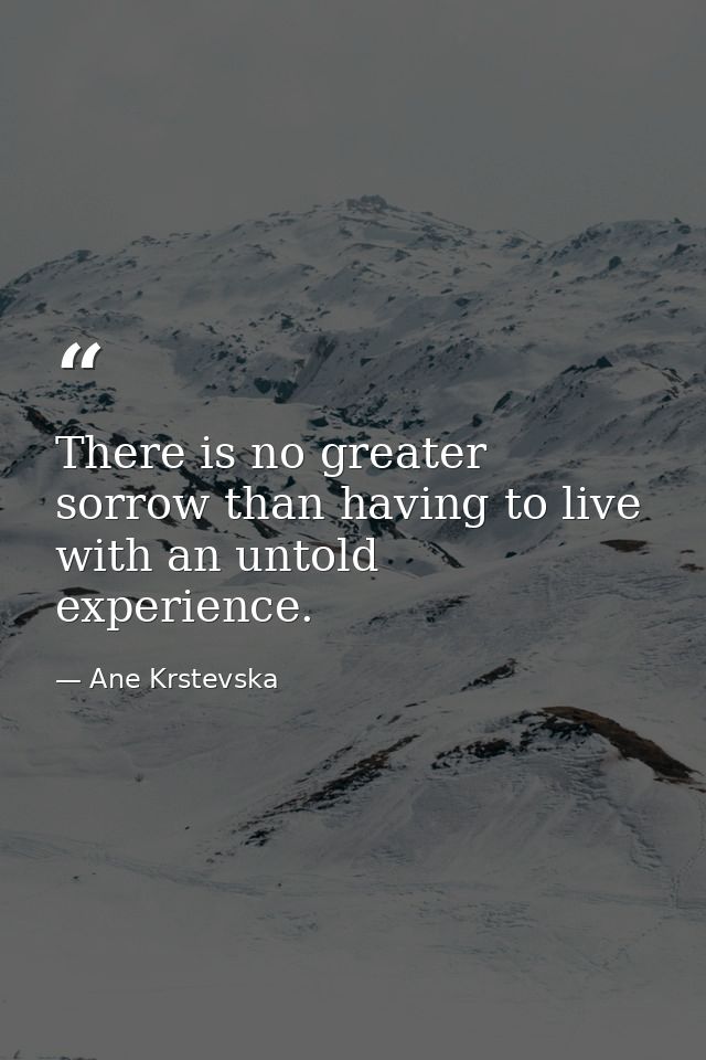 There is no greater sorrow than having to live with an untold experience. — Ane Krstevska