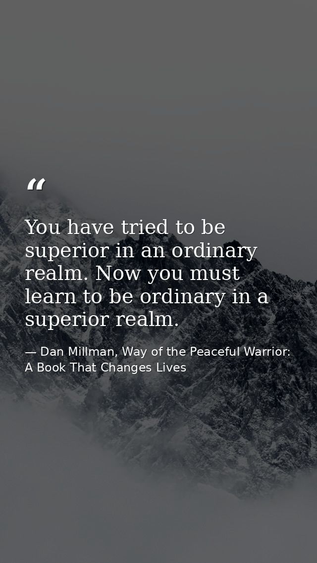 You have tried to be superior in an ordinary realm. Now you must learn to be ordinary in a superior realm. — Dan Millman, Way of the Peaceful Warrior: A Book That Changes Lives