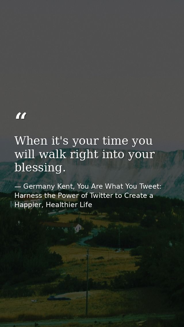When it's your time you will walk right into your blessing. — Germany Kent, You Are What You Tweet: Harness the Power of Twitter to Create a Happier, Healthier Life