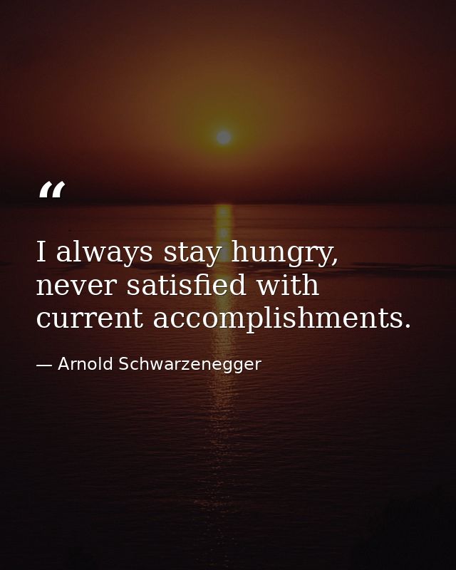I always stay hungry, never satisfied with current accomplishments. — Arnold Schwarzenegger