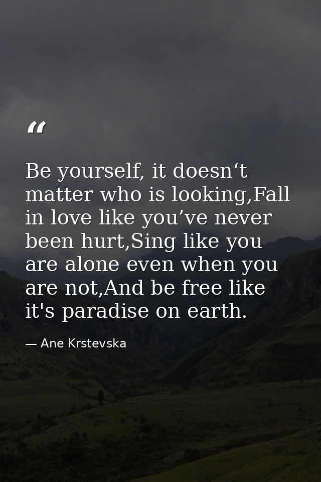 Be yourself, it doesn‘t matter who is looking,Fall in love like you’ve never been hurt,Sing like you are alone even when — Ane Krstevska