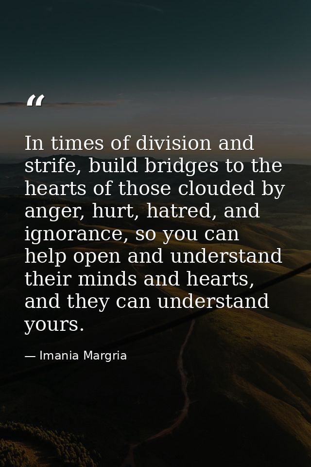 In times of division and strife, build bridges to the hearts of those clouded by anger, hurt, hatred, and ignorance, so  — Imania Margria