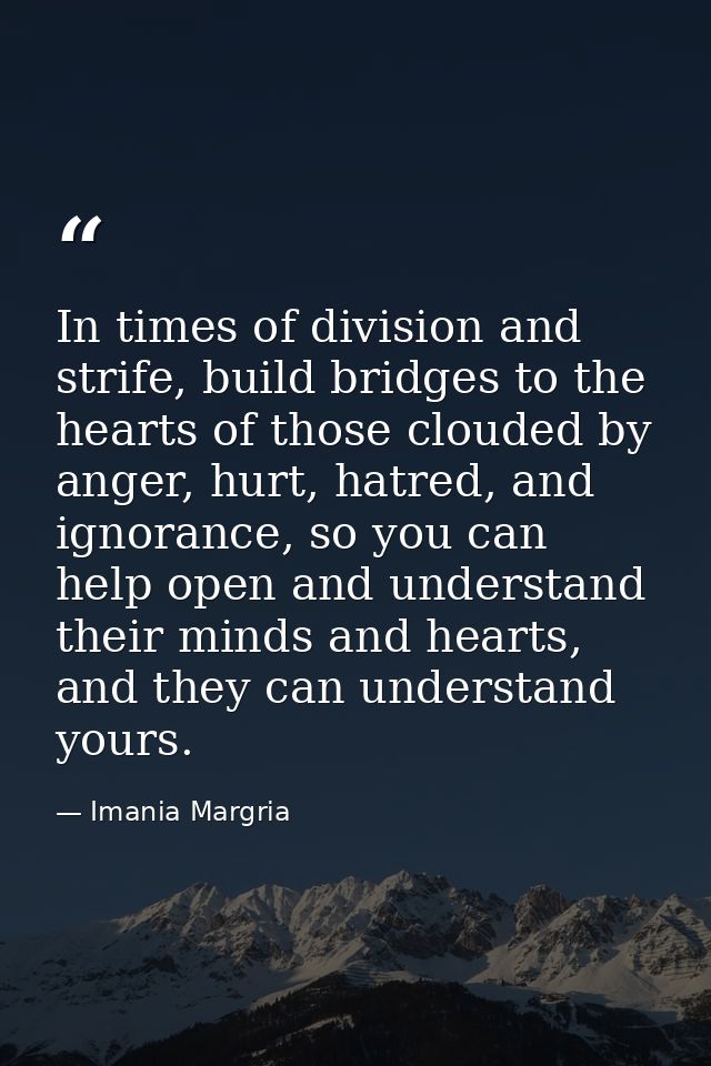In times of division and strife, build bridges to the hearts of those clouded by anger, hurt, hatred, and ignorance, so  — Imania Margria