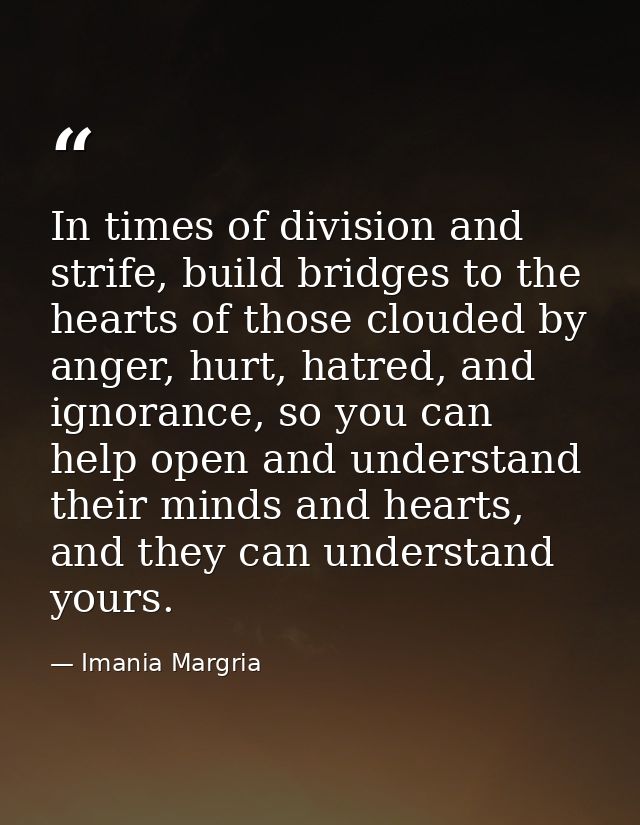 In times of division and strife, build bridges to the hearts of those clouded by anger, hurt, hatred, and ignorance, so  — Imania Margria