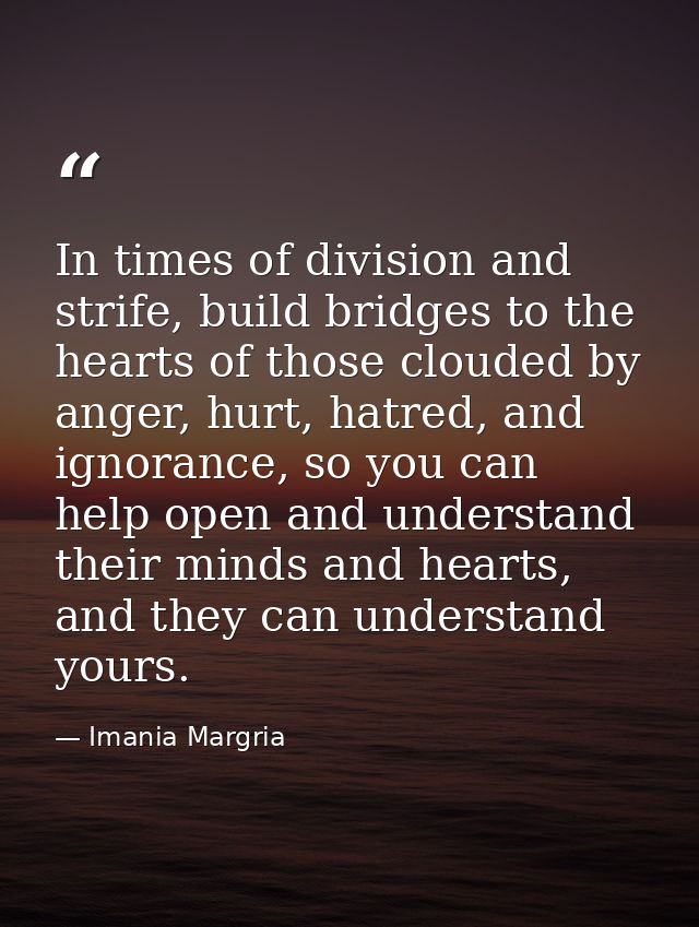 In times of division and strife, build bridges to the hearts of those clouded by anger, hurt, hatred, and ignorance, so  — Imania Margria