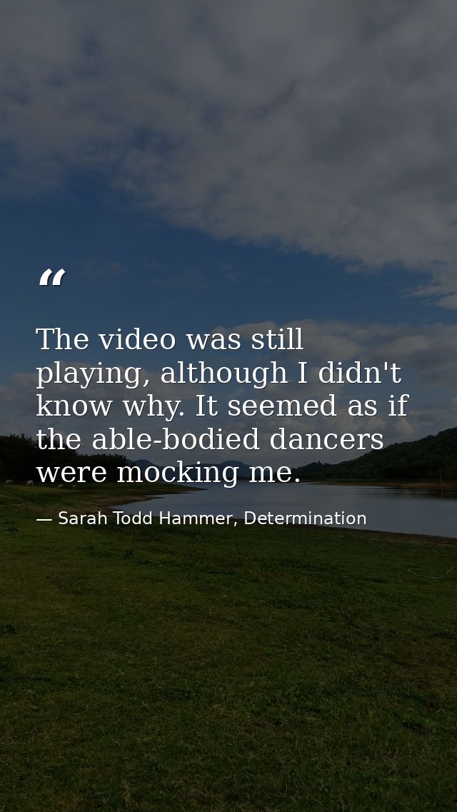 The video was still playing, although I didn't know why. It seemed as if the able-bodied dancers were mocking me. — Sarah Todd Hammer, Determination