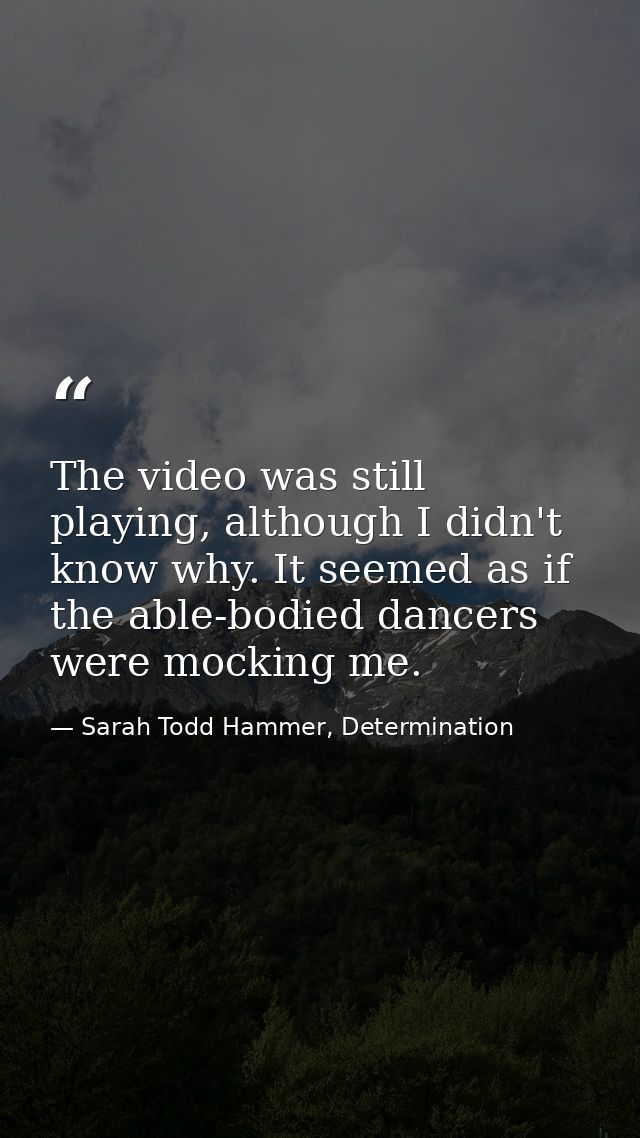 The video was still playing, although I didn't know why. It seemed as if the able-bodied dancers were mocking me. — Sarah Todd Hammer, Determination