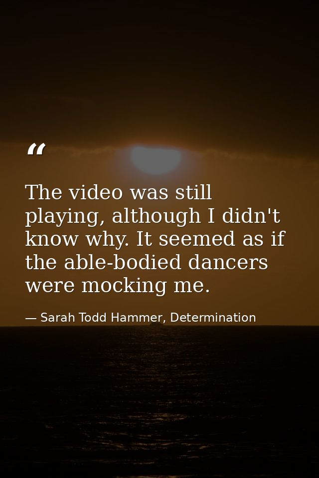 The video was still playing, although I didn't know why. It seemed as if the able-bodied dancers were mocking me. — Sarah Todd Hammer, Determination