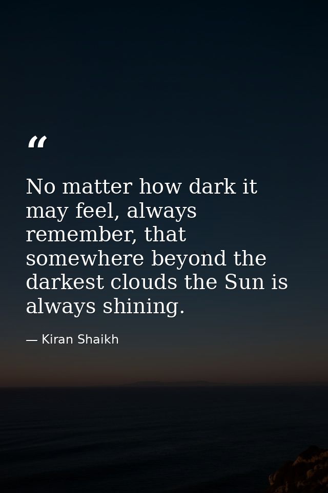 No matter how dark it may feel, always remember, that somewhere beyond the darkest clouds the Sun is always shining. — Kiran Shaikh