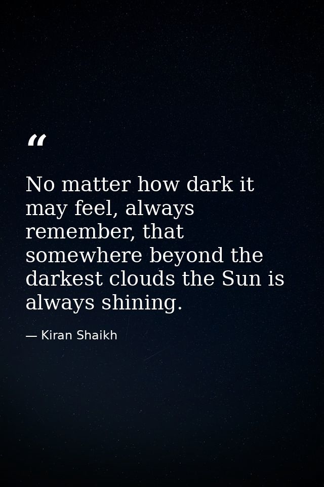 No matter how dark it may feel, always remember, that somewhere beyond the darkest clouds the Sun is always shining. — Kiran Shaikh