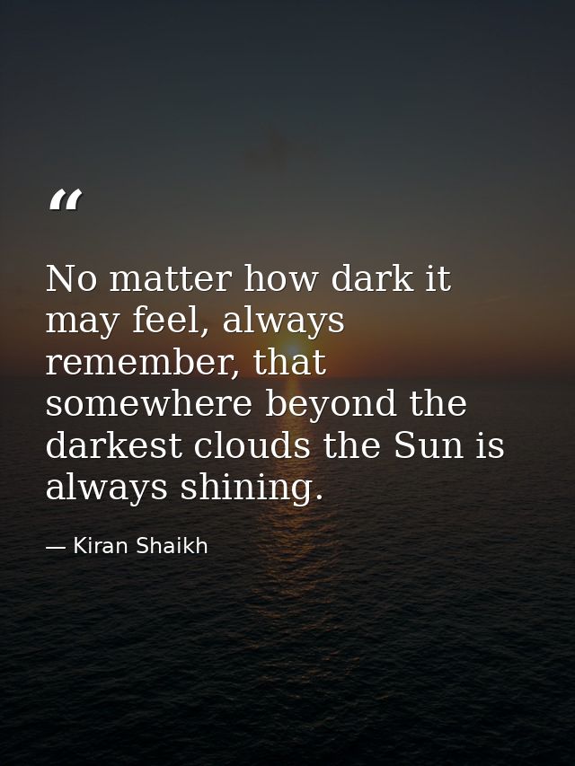 No matter how dark it may feel, always remember, that somewhere beyond the darkest clouds the Sun is always shining. — Kiran Shaikh