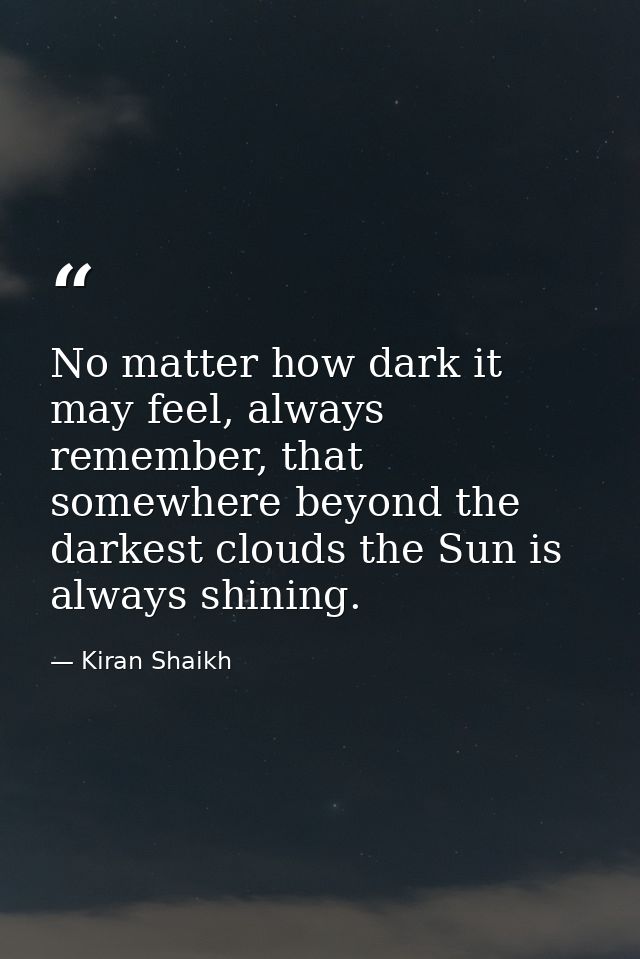 No matter how dark it may feel, always remember, that somewhere beyond the darkest clouds the Sun is always shining. — Kiran Shaikh