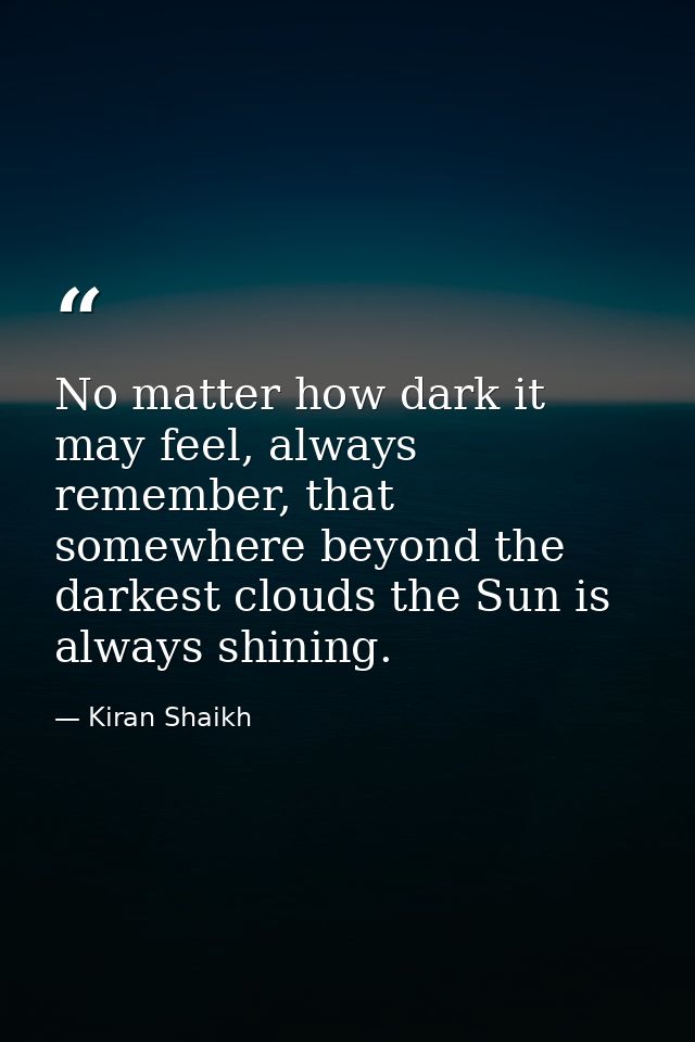No matter how dark it may feel, always remember, that somewhere beyond the darkest clouds the Sun is always shining. — Kiran Shaikh