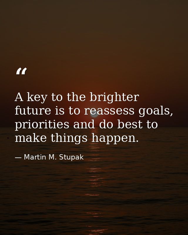 A key to the brighter future is to reassess goals, priorities and do best to make things happen. — Martin M. Stupak