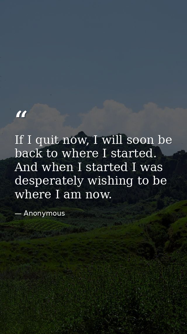 If I quit now, I will soon be back to where I started. And when I started I was desperately wishing to be where I am now — Anonymous