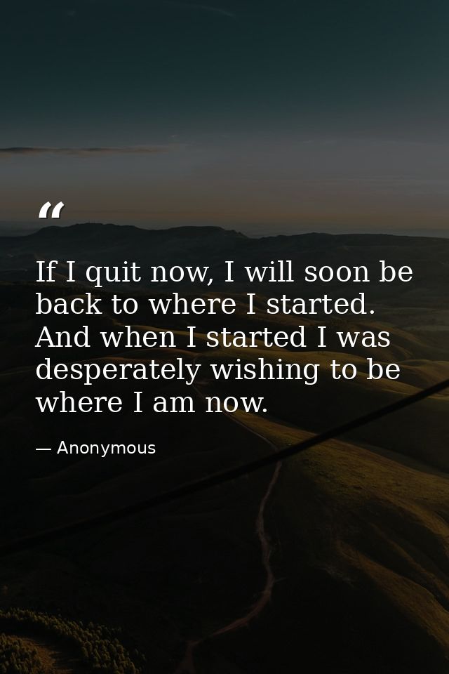 If I quit now, I will soon be back to where I started. And when I started I was desperately wishing to be where I am now — Anonymous