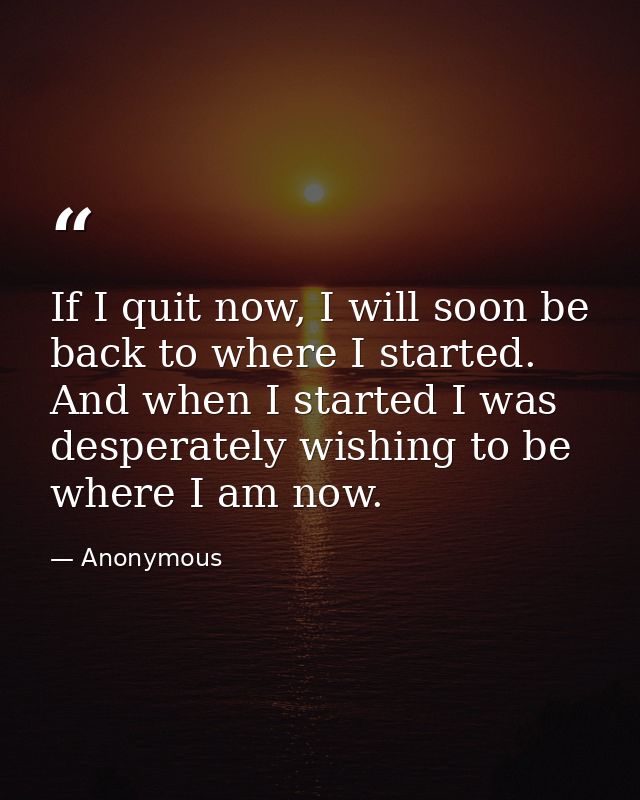 If I quit now, I will soon be back to where I started. And when I started I was desperately wishing to be where I am now — Anonymous