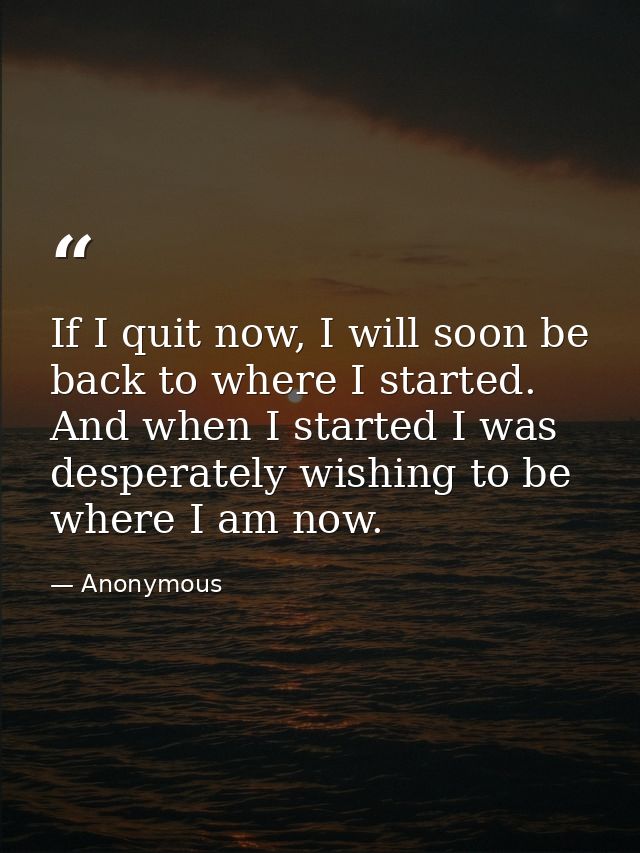 If I quit now, I will soon be back to where I started. And when I started I was desperately wishing to be where I am now — Anonymous
