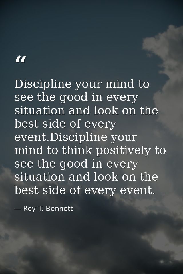 Discipline your mind to see the good in every situation and look on the best side of every event.Discipline your mind to — Roy T. Bennett