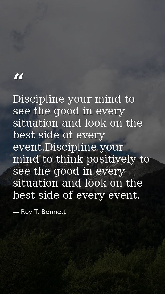 Discipline your mind to see the good in every situation and look on the best side of every event.Discipline your mind to — Roy T. Bennett