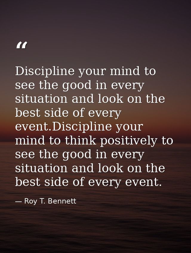 Discipline your mind to see the good in every situation and look on the best side of every event.Discipline your mind to — Roy T. Bennett