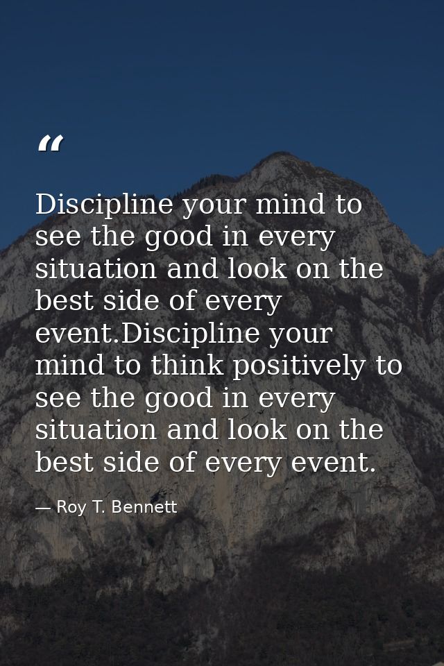 Discipline your mind to see the good in every situation and look on the best side of every event.Discipline your mind to — Roy T. Bennett
