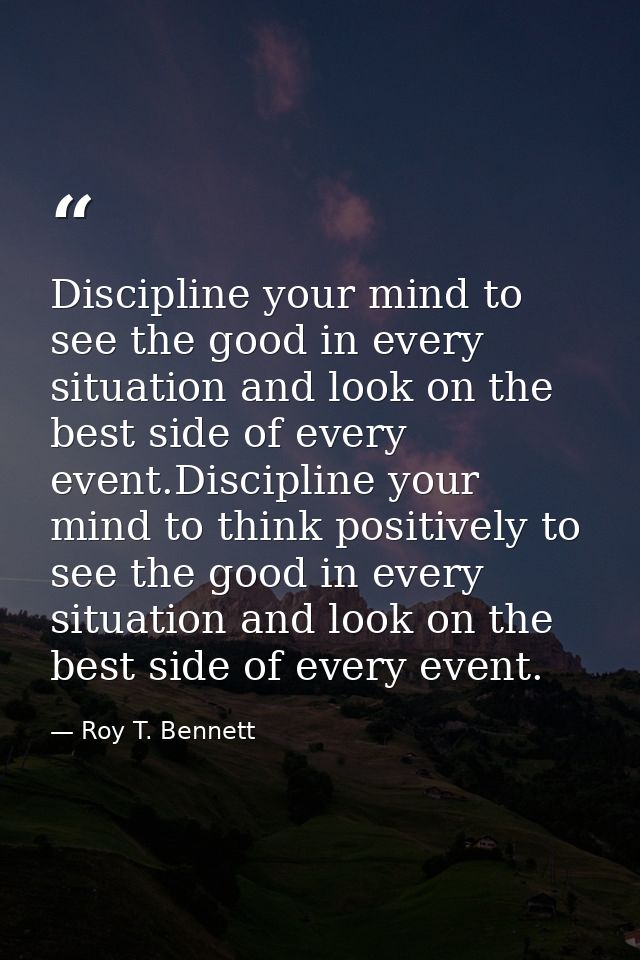 Discipline your mind to see the good in every situation and look on the best side of every event.Discipline your mind to — Roy T. Bennett