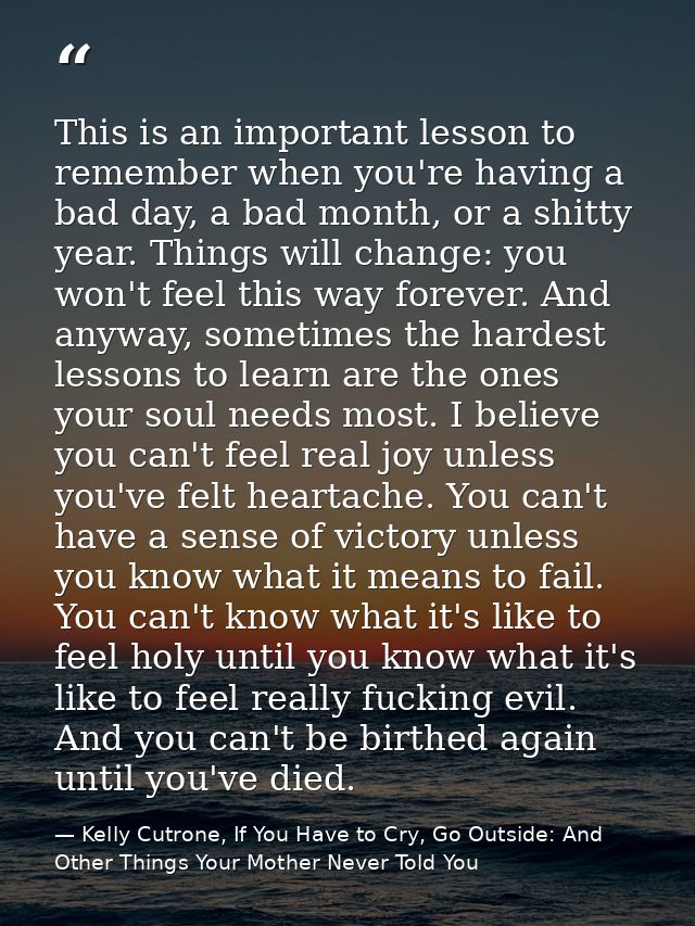 This is an important lesson to remember when you're having a bad day, a bad month, or a shitty year. Things will change: — Kelly Cutrone, If You Have to Cry, Go Outside: And Other Things Your Mother Never Told You