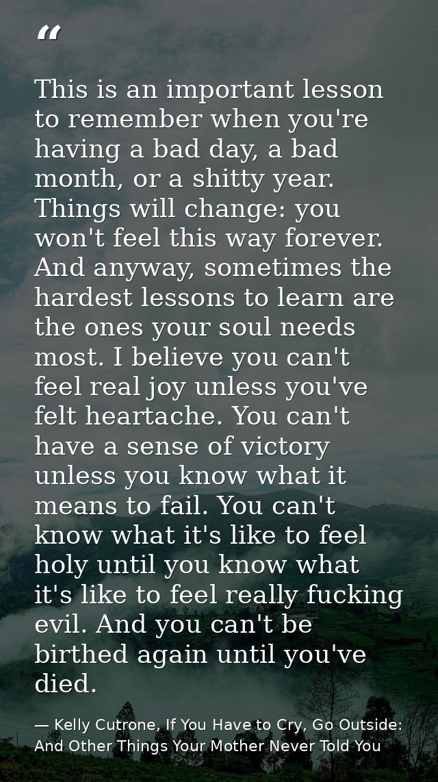This is an important lesson to remember when you're having a bad day, a bad month, or a shitty year. Things will change: — Kelly Cutrone, If You Have to Cry, Go Outside: And Other Things Your Mother Never Told You