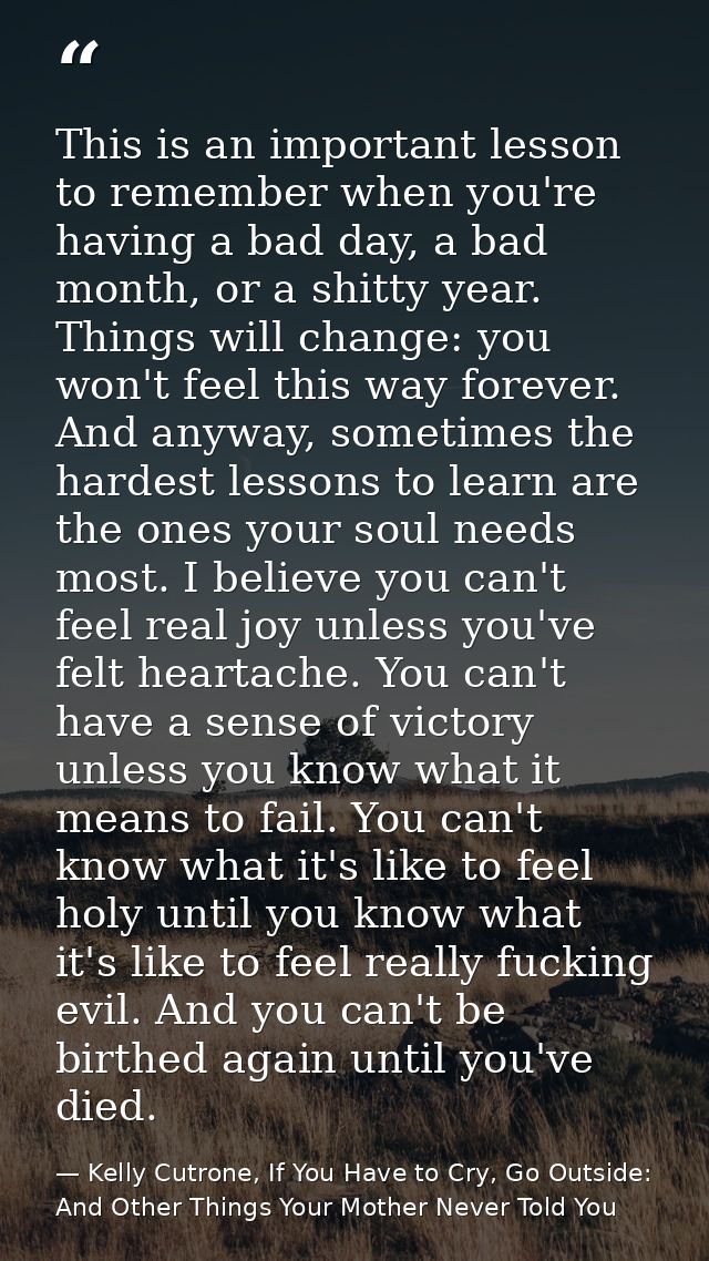 This is an important lesson to remember when you're having a bad day, a bad month, or a shitty year. Things will change: — Kelly Cutrone, If You Have to Cry, Go Outside: And Other Things Your Mother Never Told You