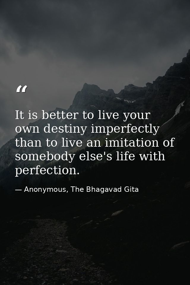It is better to live your own destiny imperfectly than to live an imitation of somebody else's life with perfection. — Anonymous, The Bhagavad Gita