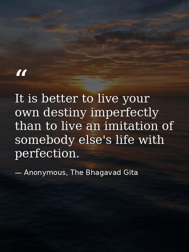 It is better to live your own destiny imperfectly than to live an imitation of somebody else's life with perfection. — Anonymous, The Bhagavad Gita