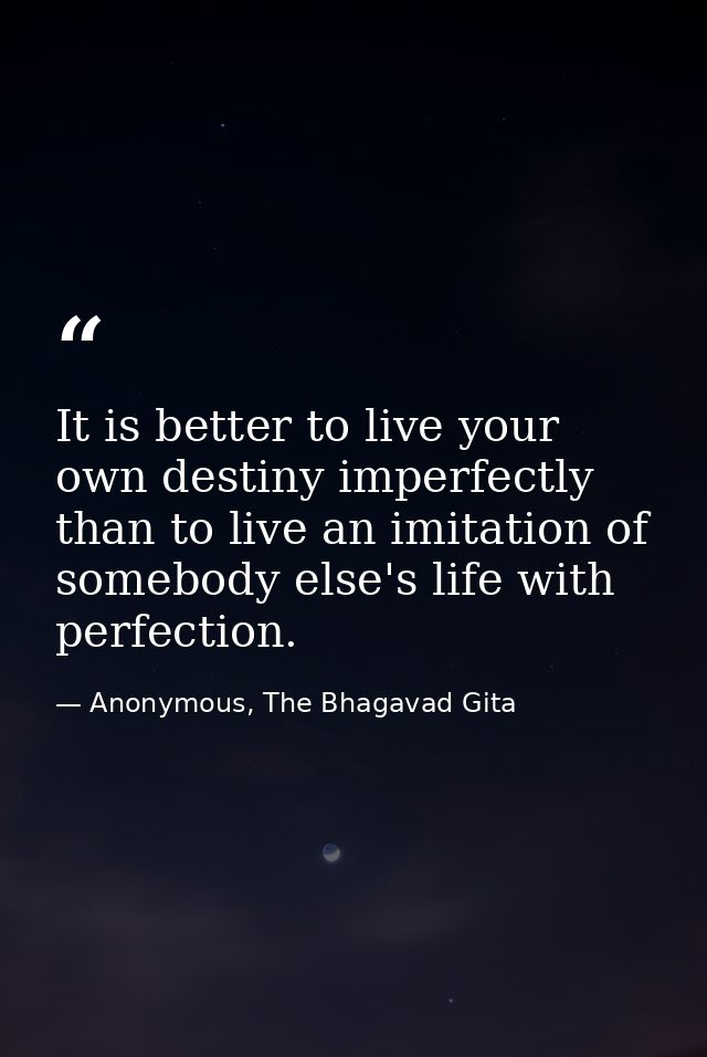 It is better to live your own destiny imperfectly than to live an imitation of somebody else's life with perfection. — Anonymous, The Bhagavad Gita
