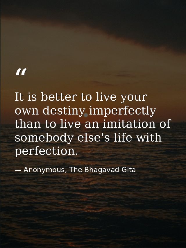 It is better to live your own destiny imperfectly than to live an imitation of somebody else's life with perfection. — Anonymous, The Bhagavad Gita